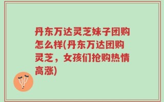 丹东万达灵芝妹子团购怎么样(丹东万达团购灵芝，女孩们抢购热情高涨)