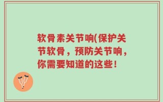 软骨素关节响(保护关节软骨，预防关节响，你需要知道的这些！