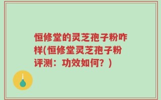 恒修堂的灵芝孢子粉咋样(恒修堂灵芝孢子粉评测：功效如何？)
