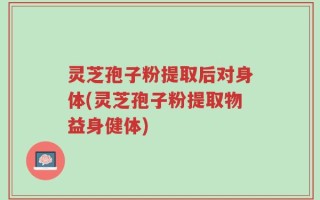 灵芝孢子粉提取后对身体(灵芝孢子粉提取物益身健体)