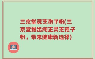 三京堂灵芝孢子粉(三京堂推出纯正灵芝孢子粉，带来健康新选择)