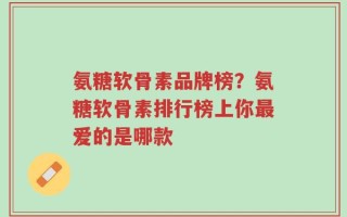 氨糖软骨素品牌榜？氨糖软骨素排行榜上你最爱的是哪款