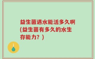 益生菌遇水能活多久啊(益生菌有多久的水生存能力？)