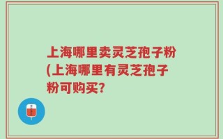 上海哪里卖灵芝孢子粉(上海哪里有灵芝孢子粉可购买？