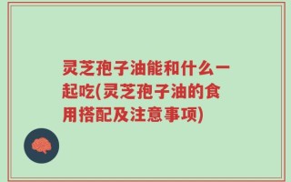 灵芝孢子油能和什么一起吃(灵芝孢子油的食用搭配及注意事项)