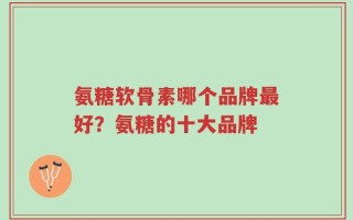 氨糖软骨素哪个品牌最好？氨糖的十大品牌