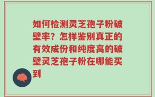 如何检测灵芝孢子粉破壁率？怎样鉴别真正的有效成份和纯度高的破壁灵芝孢子粉在哪能买到