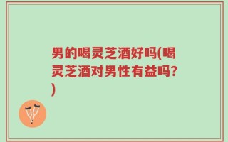 男的喝灵芝酒好吗(喝灵芝酒对男性有益吗？)