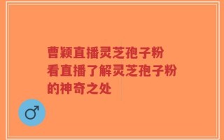 曹颖直播灵芝孢子粉 看直播了解灵芝孢子粉的神奇之处