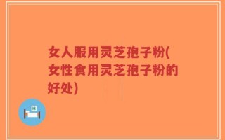 女人服用灵芝孢子粉(女性食用灵芝孢子粉的好处)