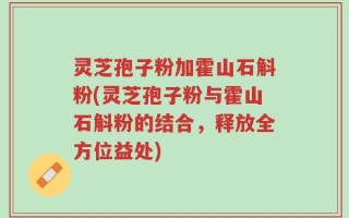 灵芝孢子粉加霍山石斛粉(灵芝孢子粉与霍山石斛粉的结合，释放全方位益处)