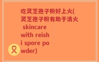 吃灵芝孢子粉好上火(灵芝孢子粉有助于清火 skincare with reishi spore powder)