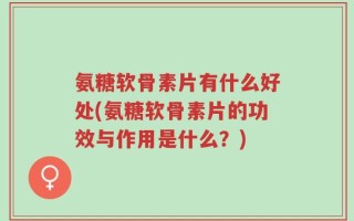 氨糖软骨素片有什么好处(氨糖软骨素片的功效与作用是什么？)