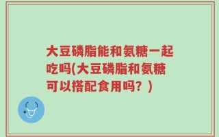 大豆磷脂能和氨糖一起吃吗(大豆磷脂和氨糖可以搭配食用吗？)
