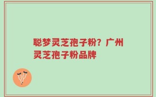 聪梦灵芝孢子粉？广州灵芝孢子粉品牌
