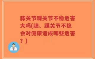 膝关节踝关节不稳危害大吗(膝、踝关节不稳会对健康造成哪些危害？)