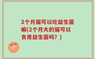 2个月猫可以吃益生菌嘛(2个月大的猫可以食用益生菌吗？)