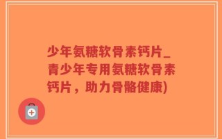 少年氨糖软骨素钙片_青少年专用氨糖软骨素钙片，助力骨骼健康)