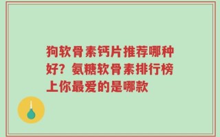 狗软骨素钙片推荐哪种好？氨糖软骨素排行榜上你最爱的是哪款