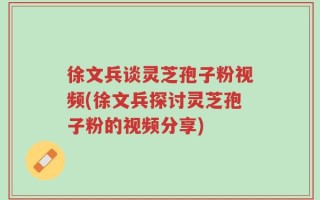 徐文兵谈灵芝孢子粉视频(徐文兵探讨灵芝孢子粉的视频分享)