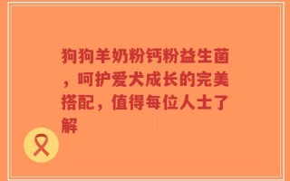 狗狗羊奶粉钙粉益生菌，呵护爱犬成长的完美搭配，值得每位人士了解