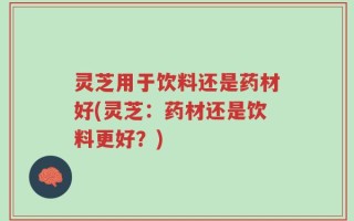 灵芝用于饮料还是药材好(灵芝：药材还是饮料更好？)