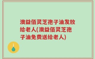 澳益佰灵芝孢子油发放给老人(澳益佰灵芝孢子油免费送给老人)