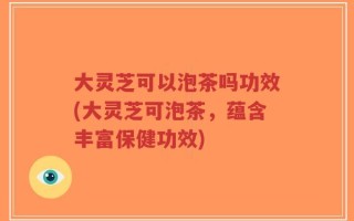 大灵芝可以泡茶吗功效(大灵芝可泡茶，蕴含丰富保健功效)