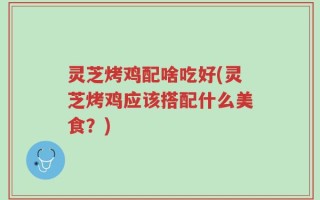 灵芝烤鸡配啥吃好(灵芝烤鸡应该搭配什么美食？)