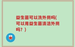 益生菌可以洗外阴吗(可以用益生菌清洁外阴吗？)