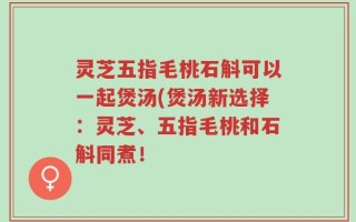 灵芝五指毛桃石斛可以一起煲汤(煲汤新选择：灵芝、五指毛桃和石斛同煮！