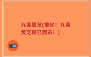 九黄灵芝(重磅！九黄灵芝现已面市！)