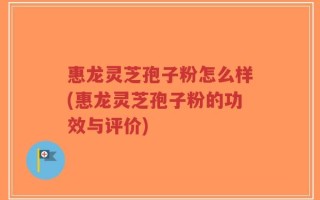 惠龙灵芝孢子粉怎么样(惠龙灵芝孢子粉的功效与评价)