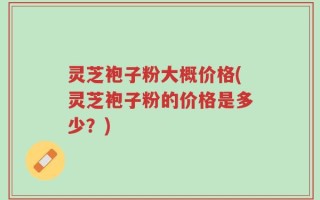 灵芝袍子粉大概价格(灵芝袍子粉的价格是多少？)