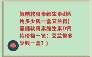 氨糖软骨素维生素d钙片多少钱一盒艾兰得(氨糖软骨素维生素D钙片价格一览：艾兰得多少钱一盒？)