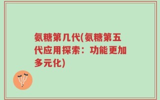 氨糖第几代(氨糖第五代应用探索：功能更加多元化)