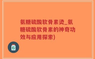 氨糖硫酸软骨素烫_氨糖硫酸软骨素的神奇功效与应用探索)