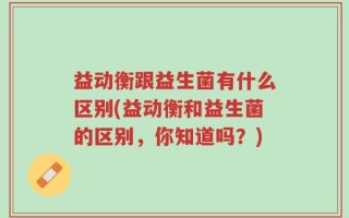 益动衡跟益生菌有什么区别(益动衡和益生菌的区别，你知道吗？)