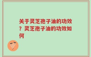 关于灵芝孢子油的功效？灵芝孢子油的功效如何