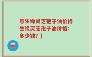 意生缘灵芝孢子油价格生缘灵芝孢子油价格：多少钱？)