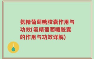 氨精葡萄糖胶囊作用与功效(氨精葡萄糖胶囊的作用与功效详解)