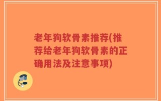 老年狗软骨素推荐(推荐给老年狗软骨素的正确用法及注意事项)