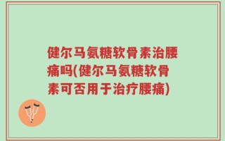 健尔马氨糖软骨素治腰痛吗(健尔马氨糖软骨素可否用于治疗腰痛)