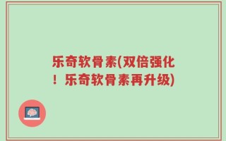 乐奇软骨素(双倍强化！乐奇软骨素再升级)
