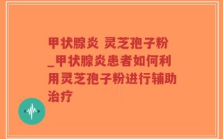 甲状腺炎 灵芝孢子粉_甲状腺炎患者如何利用灵芝孢子粉进行辅助治疗