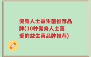 健身人士益生菌推荐品牌(10种健身人士喜爱的益生菌品牌推荐)