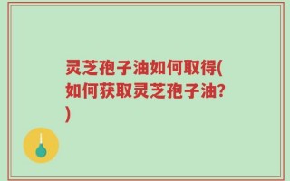 灵芝孢子油如何取得(如何获取灵芝孢子油？)