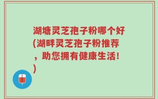 湖塘灵芝孢子粉哪个好(湖畔灵芝孢子粉推荐，助您拥有健康生活！)