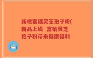 新喷富硒灵芝孢子粉(新品上线  富硒灵芝孢子粉带来健康福利