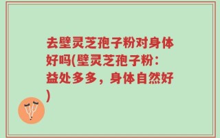 去壁灵芝孢子粉对身体好吗(壁灵芝孢子粉：益处多多，身体自然好)